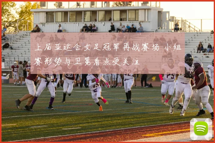 上届亚运会女足冠军再战赛场 小组赛形势与卫冕看点受关注