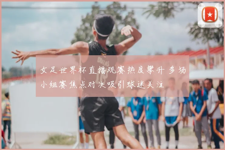 女足世界杯直播观赛热度攀升 多场小组赛焦点对决吸引球迷关注
