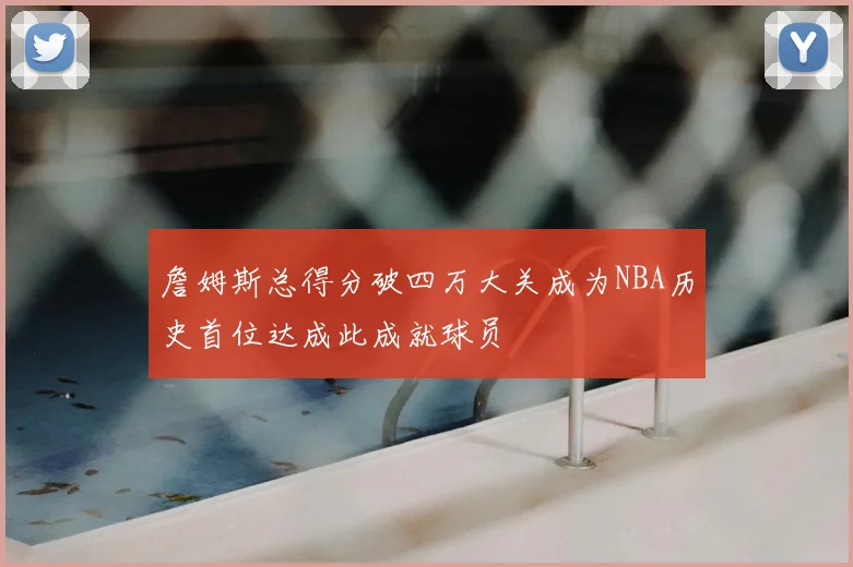 詹姆斯总得分破四万大关成为NBA历史首位达成此成就球员