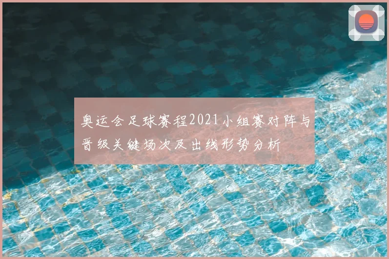 奥运会足球赛程2021小组赛对阵与晋级关键场次及出线形势分析