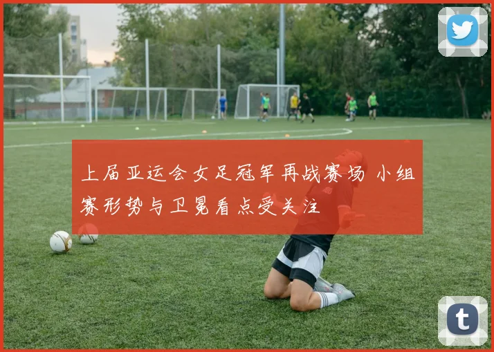 上届亚运会女足冠军再战赛场 小组赛形势与卫冕看点受关注