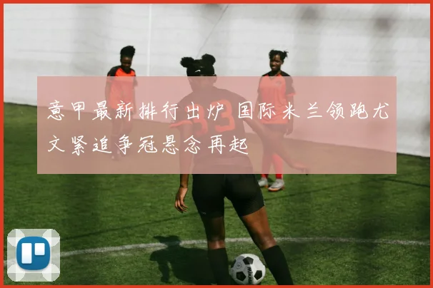 意甲最新排行出炉 国际米兰领跑尤文紧追争冠悬念再起