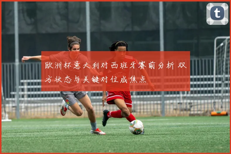 欧洲杯意大利对西班牙赛前分析 双方状态与关键对位成焦点