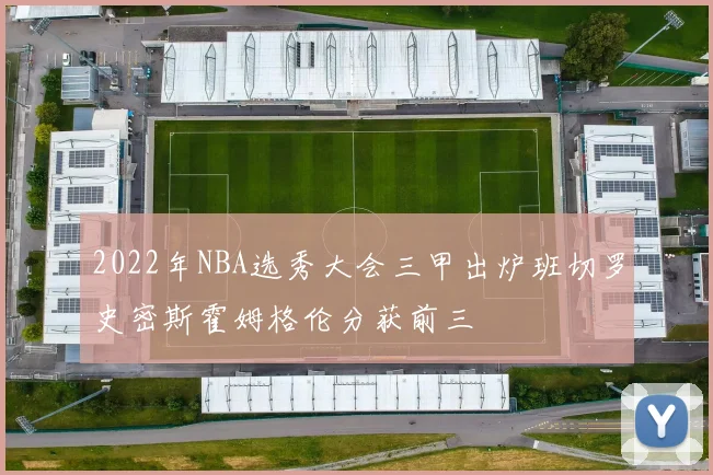 2022年NBA选秀大会三甲出炉班切罗史密斯霍姆格伦分获前三