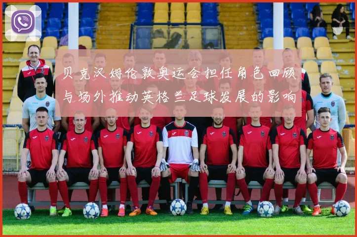 贝克汉姆伦敦奥运会担任角色回顾与场外推动英格兰足球发展的影响