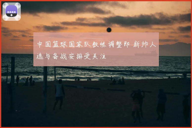 中国篮球国家队教练调整即 新帅人选与备战安排受关注
