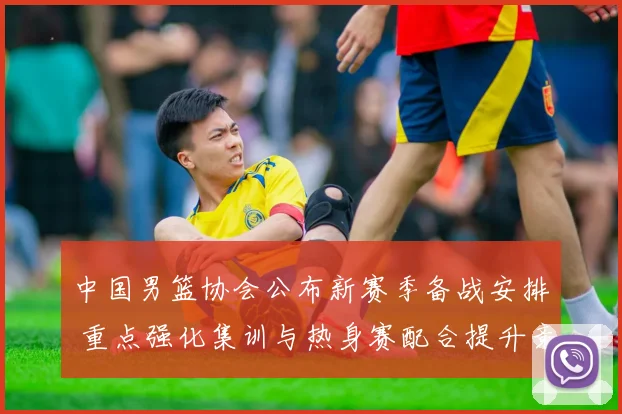 中国男篮协会公布新赛季备战安排 重点强化集训与热身赛配合提升竞争力