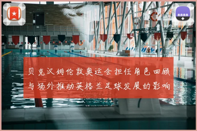 贝克汉姆伦敦奥运会担任角色回顾与场外推动英格兰足球发展的影响