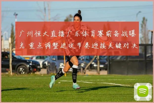 广州恒大直播广东体育赛前备战曝光 重点调整进攻节奏迎接关键对决