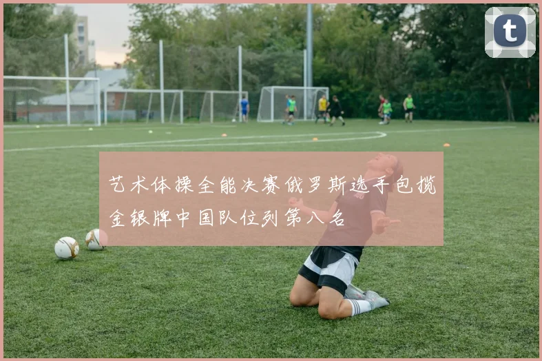 艺术体操全能决赛俄罗斯选手包揽金银牌中国队位列第八名