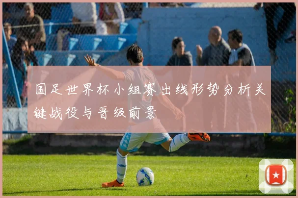 国足世界杯小组赛出线形势分析关键战役与晋级前景