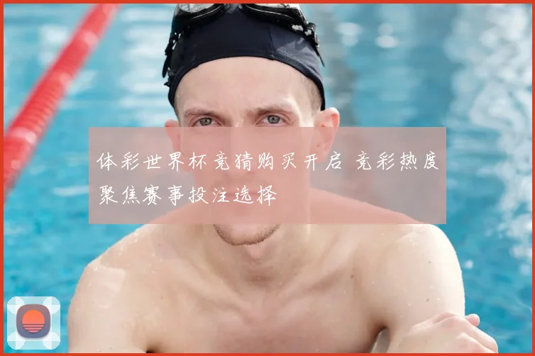 体彩世界杯竞猜购买开启 竞彩热度聚焦赛事投注选择