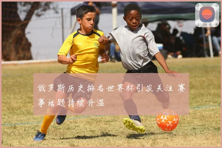 俄罗斯历史排名世界杯引发关注 赛事话题持续升温