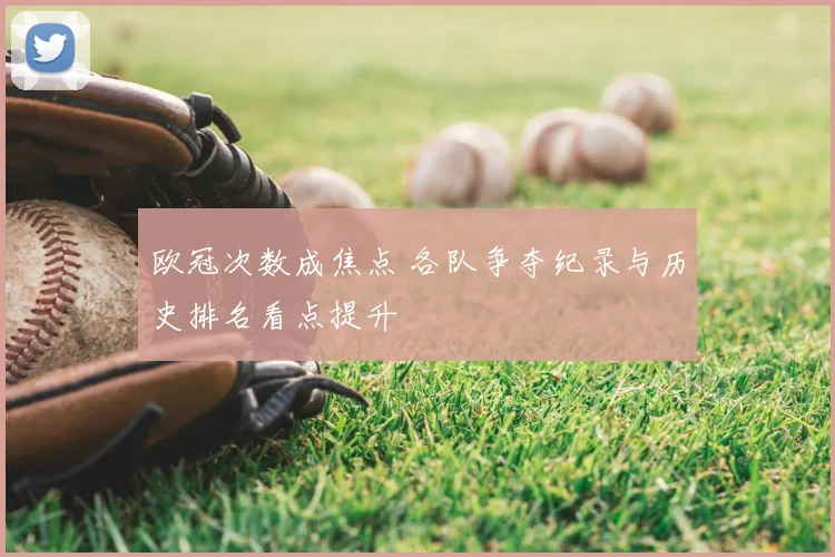 欧冠次数成焦点 各队争夺纪录与历史排名看点提升