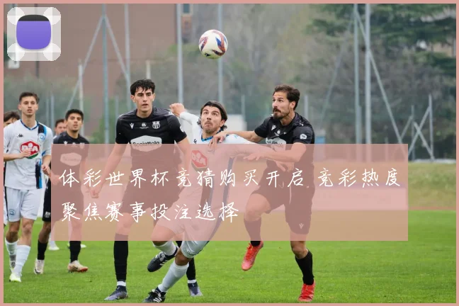 体彩世界杯竞猜购买开启 竞彩热度聚焦赛事投注选择